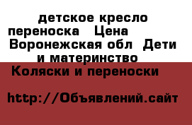   детское кресло переноска › Цена ­ 1 000 - Воронежская обл. Дети и материнство » Коляски и переноски   